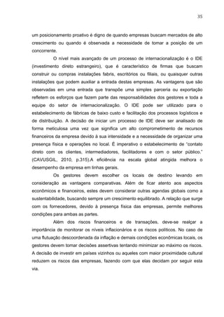 35	
  
um posicionamento proativo é digno de quando empresas buscam mercados de alto
crescimento ou quando é observada a necessidade de tomar a posição de um
concorrente.
O nível mais avançado de um processo de internacionalização é o IDE
(investimento direto estrangeiro), que é característico de firmas que buscam
construir ou compras instalações fabris, escritórios ou filiais, ou quaisquer outras
instalações que podem auxiliar a entrada destas empresas. As vantagens que são
observadas em uma entrada que transpõe uma simples parceria ou exportação
refletem os esforços que fazem parte das responsabilidades dos gestores e toda a
equipe do setor de internacionalização. O IDE pode ser utilizado para o
estabelecimento de fábricas de baixo custo e facilitação dos processos logísticos e
de distribuição. A decisão de iniciar um processo de IDE deve ser analisado de
forma meticulosa uma vez que significa um alto comprometimento de recursos
financeiros da empresa devido à sua intensidade e a necessidade de organizar uma
presença física e operações no local. É imperativo o estabelecimento de “contato
direto com os clientes, intermediadores, facilitadores e com o setor público.”
(CAVUSGIL, 2010, p.315).A eficiência na escala global atingida melhora o
desempenho da empresa em linhas gerais.
Os gestores devem escolher os locais de destino levando em
consideração as vantagens comparativas. Além de ficar atento aos aspectos
econômicos e financeiros, estes devem considerar outras agendas globais como a
sustentabilidade, buscando sempre um crescimento equilibrado. A relação que surge
com os fornecedores, devido à presença física das empresas, permite melhores
condições para ambas as partes.
Além dos riscos financeiros e de transações, deve-se realçar a
importância de monitorar os níveis inflacionários e os riscos políticos. No caso de
uma flutuação descoordenada da inflação e demais condições econômicas locais, os
gestores devem tomar decisões assertivas tentando minimizar ao máximo os riscos.
A decisão de investir em países vizinhos ou aqueles com maior proximidade cultural
reduzem os riscos das empresas, fazendo com que elas decidam por seguir esta
via.
 