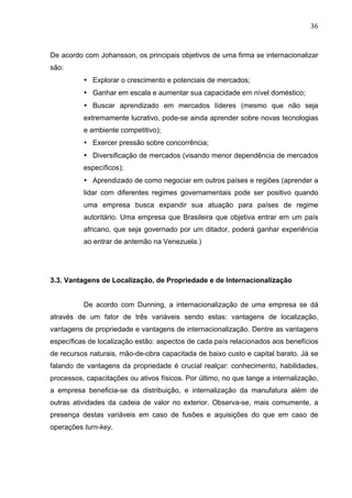 36	
  
De acordo com Johansson, os principais objetivos de uma firma se internacionalizar
são:
• Explorar o crescimento e potenciais de mercados;
• Ganhar em escala e aumentar sua capacidade em nível doméstico;
• Buscar aprendizado em mercados líderes (mesmo que não seja
extremamente lucrativo, pode-se ainda aprender sobre novas tecnologias
e ambiente competitivo);
• Exercer pressão sobre concorrência;
• Diversificação de mercados (visando menor dependência de mercados
específicos);
• Aprendizado de como negociar em outros países e regiões (aprender a
lidar com diferentes regimes governamentais pode ser positivo quando
uma empresa busca expandir sua atuação para países de regime
autoritário. Uma empresa que Brasileira que objetiva entrar em um país
africano, que seja governado por um ditador, poderá ganhar experiência
ao entrar de antemão na Venezuela.)
3.3. Vantagens de Localização, de Propriedade e de Internacionalização
De acordo com Dunning, a internacionalização de uma empresa se dá
através de um fator de três variáveis sendo estas: vantagens de localização,
vantagens de propriedade e vantagens de internacionalização. Dentre as vantagens
específicas de localização estão: aspectos de cada país relacionados aos benefícios
de recursos naturais, mão-de-obra capacitada de baixo custo e capital barato. Já se
falando de vantagens da propriedade é crucial realçar: conhecimento, habilidades,
processos, capacitações ou ativos físicos. Por último, no que tange a internalização,
a empresa beneficia-se da distribuição, e internalização da manufatura além de
outras atividades da cadeia de valor no exterior. Observa-se, mais comumente, a
presença destas variáveis em caso de fusões e aquisições do que em caso de
operações turn-key.
 