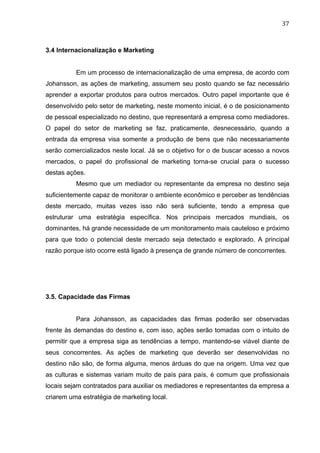 37	
  
3.4 Internacionalização e Marketing
Em um processo de internacionalização de uma empresa, de acordo com
Johansson, as ações de marketing, assumem seu posto quando se faz necessário
aprender a exportar produtos para outros mercados. Outro papel importante que é
desenvolvido pelo setor de marketing, neste momento inicial, é o de posicionamento
de pessoal especializado no destino, que representará a empresa como mediadores.
O papel do setor de marketing se faz, praticamente, desnecessário, quando a
entrada da empresa visa somente a produção de bens que não necessariamente
serão comercializados neste local. Já se o objetivo for o de buscar acesso a novos
mercados, o papel do profissional de marketing torna-se crucial para o sucesso
destas ações.
Mesmo que um mediador ou representante da empresa no destino seja
suficientemente capaz de monitorar o ambiente econômico e perceber as tendências
deste mercado, muitas vezes isso não será suficiente, tendo a empresa que
estruturar uma estratégia específica. Nos principais mercados mundiais, os
dominantes, há grande necessidade de um monitoramento mais cauteloso e próximo
para que todo o potencial deste mercado seja detectado e explorado. A principal
razão porque isto ocorre está ligado à presença de grande número de concorrentes.
3.5. Capacidade das Firmas
Para Johansson, as capacidades das firmas poderão ser observadas
frente às demandas do destino e, com isso, ações serão tomadas com o intuito de
permitir que a empresa siga as tendências a tempo, mantendo-se viável diante de
seus concorrentes. As ações de marketing que deverão ser desenvolvidas no
destino não são, de forma alguma, menos árduas do que na origem. Uma vez que
as culturas e sistemas variam muito de país para país, é comum que profissionais
locais sejam contratados para auxiliar os mediadores e representantes da empresa a
criarem uma estratégia de marketing local.
 