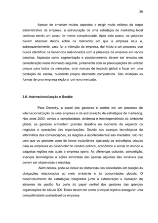 38	
  
Apesar de envolver muitos aspectos e exigir muito esforço do corpo
administrativo da empresa, a estruturação de uma estratégia de marketing local
continua sendo um passo de menor complexidade. Após este passo, os gestores
devem absorver dados sobre os mercados em que a empresa atua e,
subsequentemente, caso for a intenção da empresa, dar início a um processo que
busca identificar os benefícios relacionados com a presença da empresa em vários
destinos. Aspectos como segmentação e posicionamento devem ser levados em
consideração neste momento seguinte, juntamente com as preocupações de unitizar
preços para todos os mercados, criar marcas de impacto global e focar em uma
produção de escala, buscando preços altamente competitivos. São múltiplas as
formas de uma empresa explorar um novo mercado.
3.6. Internacionalização e Gestão
Para Deresky, o papel dos gestores é central em um processo de
internacionalização de uma empresa e da estruturação de estratégias de marketing.
Nos anos 2000, devido a complexidade, dinâmica e interdependência do ambiente
global, os gestores enfrentam grandes desafios no momento de expandir os
negócios e operações das organizações. Devido aos avanços tecnológicos da
informática das comunicações, as reações a acontecimentos são imediatos. Isto faz
com que os gestores ajam de forma instantânea ajustando as estratégias criadas
para as empresas ao desenrolar do cenário político, econômico e social do mundo e
daquelas regiões nas quais a empresa opera. As diferenças culturais, competição,
avanços tecnológicos e ações terroristas são apenas algumas das variáveis que
devem ser observadas e medidas.
Além destas, pode-se incluir as demandas das sociedades em relação às
obrigações relacionadas ao meio ambiente e às comunidades globais. O
desenvolvimento de estratégias integradas junto à estruturação e operação de
sistemas de gestão faz parte do papel central dos gestores das grandes
organizações do século XXI. Estes devem ter como principal objetivo assegurar uma
competitividade sustentável da empresa.
 