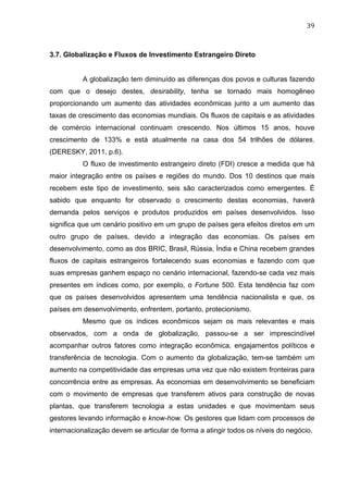 39	
  
3.7. Globalização e Fluxos de Investimento Estrangeiro Direto
	
  
A globalização tem diminuído as diferenças dos povos e culturas fazendo
com que o desejo destes, desirability, tenha se tornado mais homogêneo
proporcionando um aumento das atividades econômicas junto a um aumento das
taxas de crescimento das economias mundiais. Os fluxos de capitais e as atividades
de comércio internacional continuam crescendo. Nos últimos 15 anos, houve
crescimento de 133% e está atualmente na casa dos 54 trilhões de dólares.
(DERESKY, 2011, p.6).
O fluxo de investimento estrangeiro direto (FDI) cresce a medida que há
maior integração entre os países e regiões do mundo. Dos 10 destinos que mais
recebem este tipo de investimento, seis são caracterizados como emergentes. É
sabido que enquanto for observado o crescimento destas economias, haverá
demanda pelos serviços e produtos produzidos em países desenvolvidos. Isso
significa que um cenário positivo em um grupo de países gera efeitos diretos em um
outro grupo de países, devido a integração das economias. Os países em
desenvolvimento, como as dos BRIC, Brasil, Rússia, Índia e China recebem grandes
fluxos de capitais estrangeiros fortalecendo suas economias e fazendo com que
suas empresas ganhem espaço no cenário internacional, fazendo-se cada vez mais
presentes em índices como, por exemplo, o Fortune 500. Esta tendência faz com
que os países desenvolvidos apresentem uma tendência nacionalista e que, os
países em desenvolvimento, enfrentem, portanto, protecionismo.
Mesmo que os índices econômicos sejam os mais relevantes e mais
observados, com a onda de globalização, passou-se a ser imprescindível
acompanhar outros fatores como integração econômica, engajamentos políticos e
transferência de tecnologia. Com o aumento da globalização, tem-se também um
aumento na competitividade das empresas uma vez que não existem fronteiras para
concorrência entre as empresas. As economias em desenvolvimento se beneficiam
com o movimento de empresas que transferem ativos para construção de novas
plantas, que transferem tecnologia a estas unidades e que movimentam seus
gestores levando informação e know-how. Os gestores que lidam com processos de
internacionalização devem se articular de forma a atingir todos os níveis do negócio.
 