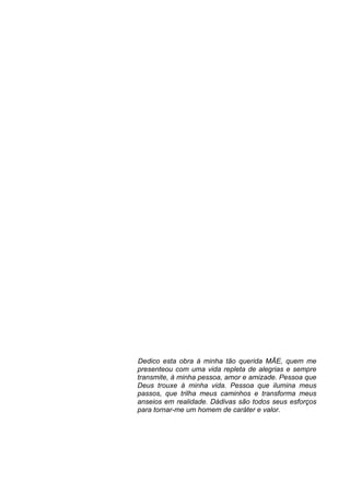 Dedico esta obra à minha tão querida MÃE, quem me
presenteou com uma vida repleta de alegrias e sempre
transmite, à minha pessoa, amor e amizade. Pessoa que
Deus trouxe à minha vida. Pessoa que ilumina meus
passos, que trilha meus caminhos e transforma meus
anseios em realidade. Dádivas são todos seus esforços
para tornar-me um homem de caráter e valor.
	
  
 