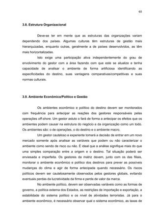 40	
  
3.8. Estrutura Organizacional
Deve-se ter em mente que as estruturas das organizações variam
dependendo dos países. Algumas culturas têm estruturas de gestão mais
hierarquizadas, enquanto outras, geralmente a de países desenvolvidos, as têm
mais horizontalizadas.
Isto exige uma participação ativa independentemente do grau de
envolvimento do gestor com a área fazendo com que este se atualize e tenha
capacidade de analisar o ambiente de forma artificiosa identificando as
especificidades do destino, suas vantagens comparativas/competitivas e suas
normas culturais.
3.9. Ambiente Econômico/Político e Gestão
Os ambientes econômico e político do destino devem ser monitorados
com frequência para antecipar as reações dos gestores responsáveis pelas
operações off-shore. Um gestor astuto o fará de forma a antecipar os efeitos que os
ambientes podem causar na estrutura do negócio e da organização como um todo.
Os ambientes são: o de operações, o do destino e o ambiente macro.
Um gestor cauteloso e experiente tomará a decisão de entrar em um novo
mercado somente após analisar as variáveis que podem ou não caracterizar o
ambiente como sendo de risco ou não. É ideal que a análise signifique mais do que
uma simples comparação entre a origem e o destino. Tal situação poderá ser
enviesada e imperfeita. Os gestores da matriz devem, junto com os das filiais,
monitorar o ambiente econômico e político dos destinos para prever as possíveis
mudanças do clima e agir de forma antecipada quando necessário. Os riscos
políticos devem ser cautelosamente observados pelos gestores globais, evitando
eventuais perdas da lucratividade da firma e perda de valor da marca.
No ambiente político, devem ser observadas variáveis como as formas de
governo, a política externa dos Estados, as restrições de importação e exportação, a
estabilidade do sistema político e os nível de atividades terroristas. Já para o
ambiente econômico, é necessário observar qual o sistema econômico, as taxas de
 