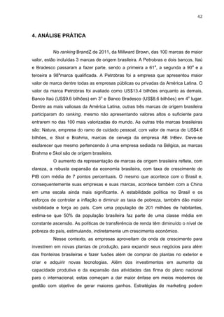 42	
  
4. ANÁLISE PRÁTICA
No ranking BrandZ de 2011, da Millward Brown, das 100 marcas de maior
valor, estão incluídas 3 marcas de origem brasileira. A Petrobras e dois bancos, Itaú
e Bradesco passaram a fazer parte, sendo a primeira a 61a
, a segunda a 90a
e a
terceira a 98a
marca qualificada. A Petrobras foi a empresa que apresentou maior
valor de marca dentre todas as empresas públicas ou privadas da América Latina. O
valor da marca Petrobras foi avaliado como US$13.4 bilhões enquanto as demais,
Banco Itaú (US$9.6 bilhões) em 3o
e Banco Bradesco (US$8.6 bilhões) em 4o
lugar.
Dentre as mais valiosas da América Latina, outras três marcas de origem brasileira
participaram do ranking, mesmo não apresentando valores altos o suficiente para
entrarem no das 100 mais valorizadas do mundo. As outras três marcas brasileiras
são: Natura, empresa do ramo de cuidado pessoal, com valor de marca de US$4.6
bilhões, e Skol e Brahma, marcas de cerveja da empresa AB InBev. Deve-se
esclarecer que mesmo pertencendo à uma empresa sediada na Bélgica, as marcas
Brahma e Skol são de origem brasileira.
O aumento da representação de marcas de origem brasileira reflete, com
clareza, a robusta expansão da economia brasileira, com taxa de crescimento do
PIB com média de 7 pontos percentuais. O mesmo que acontece com o Brasil e,
consequentemente suas empresas e suas marcas, acontece também com a China
em uma escala ainda mais significante. A estabilidade política no Brasil e os
esforços de controlar a inflação e diminuir as taxa de pobreza, também dão maior
visibilidade e força ao país. Com uma população de 201 milhões de habitantes,
estima-se que 50% da população brasileira faz parte de uma classe média em
constante ascensão. As políticas de transferência de renda têm diminuído o nível de
pobreza do país, estimulando, indiretamente um crescimento econômico.
Nesse contexto, as empresas aproveitam da onda de crescimento para
investirem em novas plantas de produção, para expandir seus negócios para além
das fronteiras brasileiras e fazer fusões além de comprar de plantas no exterior e
criar e adquirir novas tecnologias. Além dos investimentos em aumento da
capacidade produtiva e da expansão das atividades das firma do plano nacional
para o internacional, estas começam a dar maior ênfase em meios modernos de
gestão com objetivo de gerar maiores ganhos. Estratégias de marketing podem
 