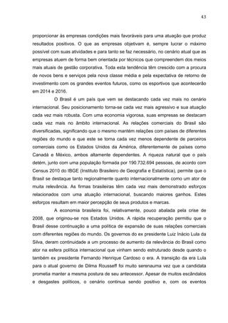 43	
  
proporcionar às empresas condições mais favoráveis para uma atuação que produz
resultados positivos. O que as empresas objetivam é, sempre lucrar o máximo
possível com suas atividades e para tanto se faz necessário, no cenário atual que as
empresas atuem de forma bem orientada por técnicos que compreendem dos meios
mais atuais de gestão corporativa. Toda esta tendência têm crescido com a procura
de novos bens e serviços pela nova classe média e pela expectativa de retorno de
investimento com os grandes eventos futuros, como os esportivos que acontecerão
em 2014 e 2016.
O Brasil é um país que vem se destacando cada vez mais no cenário
internacional. Seu posicionamento torna-se cada vez mais agressivo e sua atuação
cada vez mais robusta. Com uma economia vigorosa, suas empresas se destacam
cada vez mais no âmbito internacional. As relações comerciais do Brasil são
diversificadas, significando que o mesmo mantém relações com países de diferentes
regiões do mundo e que este se torna cada vez menos dependente de parceiros
comerciais como os Estados Unidos da América, diferentemente de países como
Canadá e México, ambos altamente dependentes. A riqueza natural que o país
detém, junto com uma população formada por 190.732.694 pessoas, de acordo com
Census 2010 do IBGE (Instituto Brasileiro de Geografia e Estatística), permite que o
Brasil se destaque tanto regionalmente quanto internacionalmente como um ator de
muita relevância. As firmas brasileiras têm cada vez mais demonstrado esforços
relacionados com uma atuação internacional, buscando maiores ganhos. Estes
esforços resultam em maior percepção de seus produtos e marcas.
A economia brasileira foi, relativamente, pouco abalada pela crise de
2008, que originou-se nos Estados Unidos. A rápida recuperação permitiu que o
Brasil desse continuação a uma política de expansão de suas relações comerciais
com diferentes regiões do mundo. Os governos do ex presidente Luiz Inácio Lula da
Silva, deram continuidade a um processo de aumento da relevância do Brasil como
ator na esfera política internacional que vinham sendo estruturado desde quando o
também ex presidente Fernando Henrique Cardoso o era. A transição da era Lula
para o atual governo de Dilma Rousseff foi muito serenauma vez que a candidata
prometia manter a mesma postura de seu antecessor. Apesar de muitos escândalos
e desgastes políticos, o cenário continua sendo positivo e, com os eventos
 