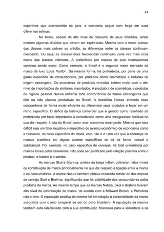 44	
  
esportivos que acontecerão no país, a economia segue com força em suas
diferentes esferas.
No Brasil, apesar do alto nível de consumo de seus cidadãos, ainda
existem algumas dúvidas que devem ser exploradas. Mesmo com o maior acesso
das classes mais pobres ao crédito, as diferenças entre as classes continuam
crescendo. Ou seja, as classes mais favorecidas continuam cada vez mais ricas
diante das classes inferiores. A preferência por marcas de luxo internacionais
continua sendo maior. Como exemplo, o Brasil é o segundo maior mercado da
marca de luxo Louis Vuitton. Da mesma forma, há preferência, por parte de uma
gama específica de consumidores, por produtos como cosméticos e bebidas de
origem estrangeira. Os produtores de produtos vinícolas sofrem muito com o alto
nível de importações de similares importados. A produtora de cosméticos e produtos
de higiene pessoal Natura enfrenta forte concorrência de firmas estrangeiras que
têm ou não plantas produtivas no Brasil. A brasileira Natura enfrenta essa
concorrência de forma muito eficiente ao diferenciar seus produtos e focar em um
nicho específico. O déficit da balança comercial que é gerado como resultado da
preferência por bens importados é considerado como uma insegurança residual no
que diz respeito à luta do Brasil como uma economia emergente. Mesmo que este
déficit seja um fator negativo e impeditivo do avanço econômico de economias como
a brasileira, no caso específico do Brasil, este não o é uma vez que a liderança de
marcas brasileira em alguns setores específicos se dá de forma natural e
substancial. Por exemplo, no caso específico de cervejas, há total preferência por
marcas locais pelos brasileiros. Isto pode ser justificado pela relação próxima entre o
produto, o futebol e o samba.
As marcas Skol e Brahma, ambas da belga InBev, obtiveram altos níveis
de contribuição de marca principalmente no que diz respeito à ligação entre a marca
e os consumidores. A marca Natura também obteve resultado similar ao das marcas
de cerveja Skol e Brahma, significando que há afabilidade dos consumidores pelos
produtos da marca. Ao mesmo tempo que as marcas Natura, Skol e Brahma tiveram
alto nível de contribuição de marca, de acordo com a Millward Brown, a Petrobras
não o teve. O reputação positiva da mesma foi em relação à personalidade da marca
associada com o jeito amigável de ser do povo brasileiro. A reputação da mesma
também está relacionado com a sua contribuição financeira para a sociedade e os
 
