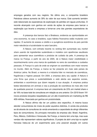 45	
  
empregos gerados com seu negócio. No último ano, a companhia brasileira
Petrobras obteve aumento de 39% do valor de sua marca. Este aumento também
está relacionado às expectativas de exploração de petróleo em águas profundas. O
recorde alcançado com ganhos em venda de ações da empresa para bancar a
exploração que levaria a empresa a tornar-se uma das grandes exportadoras de
óleo.
A presença dos bancos Itaú e Bradesco, evidencia as oportunidades em
uma economia, no caso a brasileira, cujos hábitos financeiros estão mudando com
rapidez. O aumento do acesso a crédito e a pungência econômica do país permite
maior relevância e lucratividade no setor bancário.
A Natura, com entrada recente no ranking têm aumentado seu market
share usando de ingredientes sustentáveis e modelos com aparências saudáveis
para apresentar seus cosméticos e produtos de cuidado da pele. A presença da
marca na França, a partir do ano de 2005, dá à Natura maior credibilidade e
reconhecimento como uma marca de qualidade no ramo de cosméticos e cuidados
pessoais. A França é o país de onde se originam os cosméticos com maior renome
no mundo. Além da França, a marca se faz presente em mais sete países da
América Latina. No Brasil, a mesma é a indústria líder no mercado de cosméticos,
fragrâncias e higiene pessoal. Em 2004, a empresa abriu seu capital. A Natura é
uma firma que preza a sustentabilidade e está atenta aos aspectos sociais,
ambientais e econômicos que dizem respeito à sua atuação. A empresa pratica
testes laboratoriais em animais e visa a produção de cosméticos do mais alto nível
de qualidade possível. A empresa teve um crescimento de 23% em market share e
de 18% na base total de consultoras em relação ao ano anterior. Em 2010 foram 191
novos produtos lançados respaldados por um alto investimento em marketing de R$
409 milhões, financiado por ganhos em produtividade.
A Natura afirma não ter um público alvo específico. A mesma busca
atender consumidores de níveis de poder aquisitivo distintos. A venda dos produtos
se dá através de consultoras de venda amentando a capacidade de atingir diferentes
tipos de consumidores. Os principais mercados da empresa são: Brasil, Argentina,
Peru, México, Colômbia e Venezuela. Na França, a mesma tem uma loja, mas suas
vendas não representam valores significativos. O projeto de abrir uma loja na capital
francesa tratou-se de um experimento para uma possível atuação em outros
 