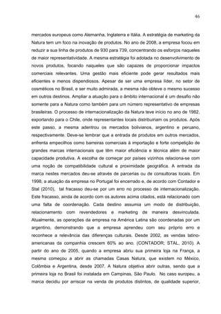 46	
  
mercados europeus como Alemanha, Inglaterra e Itália. A estratégia de marketing da
Natura tem um foco na inovação de produtos. No ano de 2008, a empresa focou em
reduzir a sua linha de produtos de 930 para 739, concentrando os esforços naqueles
de maior representatividade. A mesma estratégia foi adotada no desenvolvimento de
novos produtos, focando naqueles que são capazes de proporcionar impactos
comerciais relevantes. Uma gestão mais eficiente pode gerar resultados mais
eficientes e menos dispendiosos. Apesar de ser uma empresa líder, no setor de
cosméticos no Brasil, e ser muito admirada, a mesma não obteve o mesmo sucesso
em outros destinos. Ampliar a atuação para o âmbito internacional é um desafio não
somente para a Natura como também para um número representativo de empresas
brasileiras. O processo de internacionalização da Natura teve início no ano de 1982,
exportando para o Chile, onde representantes locais distribuiriam os produtos. Após
este passo, a mesma adentrou os mercados bolivianos, argentino e peruano,
respectivamente. Deve-se lembrar que a entrada de produtos em outros mercados,
enfrenta empecilhos como barreiras comerciais à importação e forte competição de
grandes marcas internacionais que têm maior eficiência e técnica além de maior
capacidade produtiva. A escolha de começar por países vizinhos relaciona-se com
uma noção de compatibilidade cultural e proximidade geográfica. A entrada da
marca nestes mercados deu-se através de parcerias ou de consultoras locais. Em
1998, a atuação da empresa no Portugal foi encerrado e, de acordo com Contador e
Stal (2010), tal fracasso deu-se por um erro no processo de internacionalização.
Este fracasso, ainda de acordo com os autores acima citados, está relacionado com
uma falta de coordenação. Cada destino assumia um modo de distribuição,
relacionamento com revendedores e marketing de maneira desvinculada.
Atualmente, as operações da empresa na América Latina são coordenadas por um
argentino, demonstrando que a empresa aprendeu com seu próprio erro e
reconhece a relevância das diferenças culturais. Desde 2002, as vendas latino-
americanas da companhia crescem 60% ao ano. (CONTADOR; STAL, 2010). A
partir do ano de 2005, quando a empresa abriu sua primeira loja na França, a
mesma começou a abrir as chamadas Casas Natura, que existem no México,
Colômbia e Argentina, desde 2007. A Natura objetiva abrir outras, sendo que a
primeira loja no Brasil foi instalada em Campinas, São Paulo. No caso europeu, a
marca decidiu por arriscar na venda de produtos distintos, de qualidade superior,
 