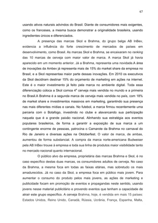 47	
  
usando ativos naturais advindos do Brasil. Diante de consumidores mais exigentes,
como os franceses, a mesma busca demonstrar a originalidade brasileira, usando
ingredientes únicos e diferenciados.
A presença das marcas Skol e Brahma, do grupo belga AB InBev,
evidencia a influência do forte crescimento de mercados de países em
desenvolvimento, como Brasil. As marcas Skol e Brahma, se encaixaram no ranking
das 10 marcas de cerveja com maior valor de marca. A marca Skol já havia
aparecido em um momento anterior. Já a Brahma, representa uma novidade.A área
de inovações da Ambev já representa mais de 15% do market share da empresa no
Brasil, e a Skol representaa maior parte dessas inovações. Em 2010 os executivos
da Skol decidiram destinar 15% do orçamento de marketing em ações na internet.
Este é o maior investimento já feito pela marca no ambiente digital. Toda essa
diferenciação coloca a Skol comoa 4a
cerveja mais vendida no mundo e a primeira
no Brasil.A Brahma é a segunda marca de cerveja mais vendida no país, com 18%
de market share e investimentos massivos em marketing, garantindo sua presença
nas mais diferentes mídias e canais. No futebol, a marca firmou recentemente uma
parceria com o Botafogo, investindo no clube e alavancando sua participação
naquela que é a grande paixão nacional. Alinhando sua estratégia aos eventos
populares brasileiros, de forma a garantir a exposição de sua marca a um
contingente enorme de pessoas, patrocina o Camarote da Brahma no carnaval do
Rio de Janeiro e diversas ações na Oktoberfest. O valor de marca, de ambas,
aumentou de forma substancial. A compra da marca norte-americana Budweiser
pela AB InBev trouxe à empresa e toda sua linha de produtos maior visibilidade tanto
no mercado nacional quanto internacional.
O público alvo da empresa, proprietária das marcas Brahma e Skol, é no
caso específico destas duas marcas, os consumidores adultos de cerveja. No caso
da Brahma, a mesma foca em todas as faixas etárias, mas sobretudo os mais
amadurecidos. Já no caso da Skol, a empresa foca em público mais jovem. Para
aumentar o consumo do produto pelos mais jovens, as ações de marketing e
publicidade focam em promoção de eventos e propagandas neste sentido, usando
jovens nesse material publicitário e provendo eventos que tenham a capacidade de
atrair este grupo específico. A cerveja Brahma, hoje, é vendida em mais 15 países:
Estados Unidos, Reino Unido, Canadá, Rússia, Ucrânia, França, Espanha, Malta,
 