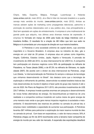 48	
  
Chipre, Itália, Espanha, Bélgica, Portugal, Luxemburgo e Holanda
(www.ambev.com.br, maio 2012). Já a Skol é líder do mercado brasileiro e a quarta
cerveja mais vendida do mundo. (www.ambev.com.br, maio 2012). Ambas as
marcas adotam ações de marketing como propagandas televisivas, patrocínio e
promoção de eventos relacionados com o seu público alvo, mas principalmente a
Skol tem apostado em ações de entretenimento. A empresa é uma multinacional de
grande porte que adquiriu, nos últimos anos diversas marcas de expressão. A
empresa foi formada em março de 2004 pela fusão da belga Interbrew com a
brasileira AmBev. O resultado foi a criação de AB InBev que tem sua sede na
Bélgica e é comandada por uma equipe de direção em sua maioria brasileira.
A Petrobras é uma sociedade anônima de capital aberto, cujo acionista
majoritário é o Governo Brasileiro. A empresa atua na indústria de óleo, gás e
energia em um total de 28 países. A empresa atua em países como Argentina,
Angola, Colômbia, Estados Unidos, Japão, Nigéria e Venezuela. A previsão de
investimento de 2008 até 2012, na área internacional foi de US$15 bi. A companhia
tem participação em diversos negócios como 50% de participação na refinaria de
Pasadena, no Texas (desde 2006), e de 87,5% na refinaria de Okinawa, no Japão
(desde 2007). De acordo com o diretor da área internacional da Petrobras, Jorge
Luiz Zelada, “a internacionalização da Petrobras foi sempre a reboque da tecnologia
que vinhamos desenvolvendo no Brasil”. Isto destaca como que a tecnologia de
exploração e refinamento de petróleo, desenvolvida na estatal brasileira trata-se das
mais desenvolvidas do mundo.O objetivo é fazer parte do grupo das maiores 5 até o
ano de 2020. No Plano de Negócios 2011-2015, são previstos investimentos de US$
224,7 bilhões. A empresa investe quantias enormes em pesquisa e desenvolvimento
de novas fontes alternativas de energia. Os biocombustíveis já tratam-se de uma
realidade e a companhia continua investindo em outros meios de gerar energia de
uma maneira mais verde e que gere menos impactos negativos à sociedade e meio-
ambiente. O descobrimento das reservas de petróleo na camada do pré-sal deu à
empresa maior visibilidade e capacidade de aumentar sua participação. A Petrobras
levantou $67 milhões para patrocinar a exploração da maior reserva mundial de óleo
na camada do pré-sal. Com base em expectativas, o valor de marca cresceu 39%.A
Petrobras chegou ao fim de 2010 reconhecida como a terceira maior companhia de
energia do mundo por seu valor de mercado. A expansão das exportações desafiará
 