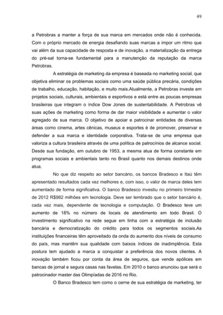 49	
  
a Petrobras a manter a força de sua marca em mercados onde não é conhecida.
Com o próprio mercado de energia desafiando suas marcas a impor um ritmo que
vai além da sua capacidade de resposta e de inovação, a materialização da entrega
do pré-sal torna-se fundamental para a manutenção da reputação da marca
Petrobras.
A estratégia de marketing da empresa é baseada no marketing social, que
objetiva eliminar os problemas sociais como uma saúde pública precária, condições
de trabalho, educação, habitação, e muito mais.Atualmente, a Petrobras investe em
projetos sociais, culturais, ambientais e esportivos e está entre as poucas empresas
brasileiras que integram o índice Dow Jones de sustentabilidade. A Petrobras vê
suas ações de marketing como forma de dar maior visibilidade e aumentar o valor
agregado de sua marca. O objetivo de apoiar e patrocinar entidades de diversas
áreas como cinema, artes cênicas, museus e esportes é de promover, preservar e
defender a sua marca e identidade corporativa. Trata-se de uma empresa que
valoriza a cultura brasileira através de uma política de patrocínios de alcance social.
Desde sua fundação, em outubro de 1953, a mesma atua de forma constante em
programas sociais e ambientais tanto no Brasil quanto nos demais destinos onde
atua.
No que diz respeito ao setor bancário, os bancos Bradesco e Itaú têm
apresentado resultados cada vez melhores e, com isso, o valor de marca deles tem
aumentado de forma significativa. O banco Bradesco investiu no primeiro trimestre
de 2012 R$982 milhões em tecnologia. Deve ser lembrado que o setor bancário é,
cada vez mais, dependente de tecnologia e computação. O Bradesco teve um
aumento de 18% no número de locais de atendimento em todo Brasil. O
investimento significativo na rede segue em linha com a estratégia de inclusão
bancária e democratização do crédito para todos os segmentos sociais.As
instituições financeiras têm aproveitado da onda do aumento dos níveis de consumo
do país, mas mantêm sua qualidade com baixos índices de inadimplência. Esta
postura tem ajudado a marca a conquistar a preferência dos novos clientes. A
inovação também ficou por conta da área de seguros, que vende apólices em
bancas de jornal e segura casas nas favelas. Em 2010 o banco anunciou que será o
patrocinador master das Olimpíadas de 2016 no Rio.
O Banco Bradesco tem como o cerne de sua estratégia de marketing, ter
 