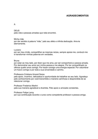 AGRADECIMENTOS
	
  
A
DEUS
pela vida e pessoas amadas que nela encontrei.
Minha mãe
por dar sentido à palavra “mãe,” pelo seu afeto e infinita dedicação. Amo-te
eternamente.
Luciano
por ser meu irmão, compartilhar as mesmas raízes, sempre apoiar-me, conduzir-me
e transformar minhas palavras em verdades.
Bruna
por estar ao meu lado, por dizer que me ama, por ser companheira e pessoa amada.
Por demonstrar seu amor por minha pessoa e me alegrar. Por ter compartilhado os
últimos quatro anos comigo. Por trazer consigo uma energia especial. Por vislumbrar
um futuro comigo e por toda a sua sinceridade e carinho.
Professora Cristiane Amaral Serpa
pelo apoio, incentivo, delicadeza e oportunidade de trabalhar ao seu lado. Agradeço
pelo conhecimento por você transmitido e maneira carinhosa e desprendida de se
relacionar comigo.
Professor Frederico Martini
pela sua maneira agradável e divertida. Pelo apoio e amizade constantes.
Professor Felipe Leroy
por sua contribuição durante o curso como competente professor e pessoa amiga.
 