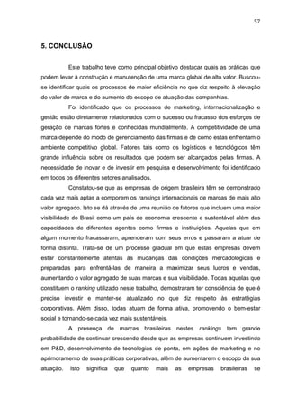 57	
  
5. CONCLUSÃO
Este trabalho teve como principal objetivo destacar quais as práticas que
podem levar à construção e manutenção de uma marca global de alto valor. Buscou-
se identificar quais os processos de maior eficiência no que diz respeito à elevação
do valor de marca e do aumento do escopo de atuação das companhias.
Foi identificado que os processos de marketing, internacionalização e
gestão estão diretamente relacionados com o sucesso ou fracasso dos esforços de
geração de marcas fortes e conhecidas mundialmente. A competitividade de uma
marca depende do modo de gerenciamento das firmas e de como estas enfrentam o
ambiente competitivo global. Fatores tais como os logísticos e tecnológicos têm
grande influência sobre os resultados que podem ser alcançados pelas firmas. A
necessidade de inovar e de investir em pesquisa e desenvolvimento foi identificado
em todos os diferentes setores analisados.
Constatou-se que as empresas de origem brasileira têm se demonstrado
cada vez mais aptas a comporem os rankings internacionais de marcas de mais alto
valor agregado. Isto se dá através de uma reunião de fatores que incluem uma maior
visibilidade do Brasil como um país de economia crescente e sustentável além das
capacidades de diferentes agentes como firmas e instituições. Aquelas que em
algum momento fracassaram, aprenderam com seus erros e passaram a atuar de
forma distinta. Trata-se de um processo gradual em que estas empresas devem
estar constantemente atentas às mudanças das condições mercadológicas e
preparadas para enfrentá-las de maneira a maximizar seus lucros e vendas,
aumentando o valor agregado de suas marcas e sua visibilidade. Todas aquelas que
constituem o ranking utilizado neste trabalho, demostraram ter consciência de que é
preciso investir e manter-se atualizado no que diz respeito às estratégias
corporativas. Além disso, todas atuam de forma ativa, promovendo o bem-estar
social e tornando-se cada vez mais sustentáveis.
A presença de marcas brasileiras nestes rankings tem grande
probabilidade de continuar crescendo desde que as empresas continuem investindo
em P&D, desenvolvimento de tecnologias de ponta, em ações de marketing e no
aprimoramento de suas práticas corporativas, além de aumentarem o escopo da sua
atuação. Isto significa que quanto mais as empresas brasileiras se
 