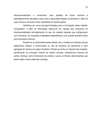 58	
  
internacionalizarem e conduzirem seus projetos de forma racional e
estrategicamente calculada, maior será a capacidade destas aumentarem o valor de
suas marcas e de terem maior visibilidade em âmbito global.
Identificou-se, como principal limitação para a formulação deste trabalho
monográfico, a falta de informação disponível em relação aos processos de
internacionalização principalmente no que diz respeito àqueles que configuraram
com fracassos. As empresas analisadas disponibilizam uma quantia precária sobre
seus processos internos.
Propõe-se a continuidade deste estudo com a análise de rankings futuros
objetivando analisar a continuidade ou não do aumento da relevância e valor
agregado de marcas de origem brasileira. Propõe-se ainda um estudo mais arrojado,
identificando as principais marcas de origem chinesa, utilizando-se inclusive de
outros rankings como ferramenta de análise e quais os fatores determinantes que
levam estas a fazer parte dos rankings.
 