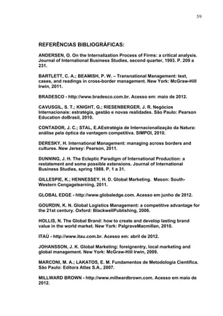 59	
  
REFERÊNCIAS BIBLIOGRÁFICAS:
ANDERSEN, O. On the Internalization Process of Firms: a critical analysis.
Journal of International Business Studies, second quarter, 1993. P. 209 a
231.
BARTLETT, C. A.; BEAMISH, P. W. – Transnational Management: text,
cases, and readings in cross-border management. New York: McGraw-Hill
Irwin, 2011.
BRADESCO - http://www.bradesco.com.br. Acesso em: maio de 2012.
CAVUSGIL, S. T.; KNIGHT, G.; RIESENBERGER, J. R. Negócios
Internacionais: estratégia, gestão e novas realidades. São Paulo: Pearson
Education doBrasil, 2010.
CONTADOR, J. C.; STAL, E.AEstratégia de Internacionalização da Natura:
análise pela óptica da vantagem competitiva. SIMPOI, 2010.
DERESKY, H. International Management: managing across borders and
cultures. New Jersey: Pearson, 2011.
DUNNING, J. H. The Ecleptic Paradigm of International Production: a
restatement and some possible extensions. Journal of International
Business Studies, spring 1988. P. 1 a 31.
GILLESPIE, K.; HENNESSEY, H. D. Global Marketing. Mason: South-
Western Cengagelearning, 2011.
GLOBAL EDGE - http://www.globaledge.com. Acesso em junho de 2012.
GOURDIN, K. N. Global Logistics Management: a competitive advantage for
the 21st century. Oxford: BlackwellPublishing, 2006.
HOLLIS, N. The Global Brand: how to create and develop lasting brand
value in the world market. New York: PalgraveMacmillan, 2010.
ITAÚ - http://www.itau.com.br. Acesso em: abril de 2012.
JOHANSSON, J. K. Global Marketing: foreignentry, local marketing and
global management. New York: McGraw-Hill Irwin, 2009.
MARCONI, M. A.; LAKATOS, E. M. Fundamentos de Metodologia Científica.
São Paulo: Editora Atlas S.A., 2007.
MILLWARD BROWN - http://www.millwardbrown.com. Acesso em maio de
2012.
 