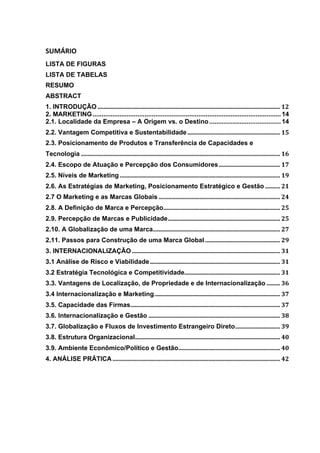 SUMÁRIO	
  
LISTA DE FIGURAS	
  
LISTA DE TABELAS	
  
RESUMO	
  
ABSTRACT	
  
1. INTRODUÇÃO	
  ..........................................................................................................................	
  12	
  
2. MARKETING......................................................................................................... 14	
  
2.1. Localidade da Empresa – A Origem vs. o Destino........................................ 14	
  
2.2. Vantagem Competitiva e Sustentabilidade	
  ..............................................................	
  15	
  
2.3. Posicionamento de Produtos e Transferência de Capacidades e
Tecnologia	
  .....................................................................................................................................	
  16	
  
2.4. Escopo de Atuação e Percepção dos Consumidores	
  .........................................	
  17	
  
2.5. Níveis de Marketing	
  ...........................................................................................................	
  19	
  
2.6. As Estratégias de Marketing, Posicionamento Estratégico e Gestão	
  ..........	
  21	
  
2.7 O Marketing e as Marcas Globais	
  .................................................................................	
  24	
  
2.8. A Definição de Marca e Percepção	
  ..............................................................................	
  25	
  
2.9. Percepção de Marcas e Publicidade	
  ...........................................................................	
  25	
  
2.10. A Globalização de uma Marca	
  .....................................................................................	
  27	
  
2.11. Passos para Construção de uma Marca Global	
  ..................................................	
  29	
  
3. INTERNACIONALIZAÇÃO	
  ...................................................................................................	
  31	
  
3.1 Análise de Risco e Viabilidade	
  .......................................................................................	
  31	
  
3.2 Estratégia Tecnológica e Competitividade	
  ................................................................	
  31	
  
3.3. Vantagens de Localização, de Propriedade e de Internacionalização	
  .........	
  36	
  
3.4 Internacionalização e Marketing	
  ....................................................................................	
  37	
  
3.5. Capacidade das Firmas	
  ....................................................................................................	
  37	
  
3.6. Internacionalização e Gestão	
  ........................................................................................	
  38	
  
3.7. Globalização e Fluxos de Investimento Estrangeiro Direto	
  ..............................	
  39	
  
3.8. Estrutura Organizacional	
  .................................................................................................	
  40	
  
3.9. Ambiente Econômico/Político e Gestão	
  ....................................................................	
  40	
  
4. ANÁLISE PRÁTICA	
  ................................................................................................................	
  42	
  
	
  
	
  
	
  
	
  
	
  
 