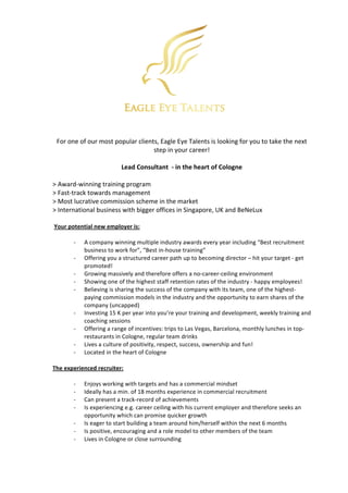  	
  	
  	
  	
  	
  	
  	
  	
  	
  	
  	
  	
  	
  	
  	
  	
  	
  	
  	
   	
  
	
  
For	
  one	
  of	
  our	
  most	
  popular	
  clients,	
  Eagle	
  Eye	
  Talents	
  is	
  looking	
  for	
  you	
  to	
  take	
  the	
  next	
  
step	
  in	
  your	
  career!	
  
	
  
Lead	
  Consultant	
  	
  -­‐	
  in	
  the	
  heart	
  of	
  Cologne	
  
	
  
>	
  Award-­‐winning	
  training	
  program	
  
>	
  Fast-­‐track	
  towards	
  management	
  	
  
>	
  Most	
  lucrative	
  commission	
  scheme	
  in	
  the	
  market	
  	
  
>	
  International	
  business	
  with	
  bigger	
  offices	
  in	
  Singapore,	
  UK	
  and	
  BeNeLux	
  	
  
	
  
	
  Your	
  potential	
  new	
  employer	
  is:	
  
	
  
-­‐ A	
  company	
  winning	
  multiple	
  industry	
  awards	
  every	
  year	
  including	
  “Best	
  recruitment	
  
business	
  to	
  work	
  for”,	
  “Best	
  in-­‐house	
  training”	
  
-­‐ Offering	
  you	
  a	
  structured	
  career	
  path	
  up	
  to	
  becoming	
  director	
  –	
  hit	
  your	
  target	
  -­‐	
  get	
  
promoted!	
  	
  
-­‐ Growing	
  massively	
  and	
  therefore	
  offers	
  a	
  no-­‐career-­‐ceiling	
  environment	
  
-­‐ Showing	
  one	
  of	
  the	
  highest	
  staff	
  retention	
  rates	
  of	
  the	
  industry	
  -­‐	
  happy	
  employees!	
  
-­‐ Believing	
  is	
  sharing	
  the	
  success	
  of	
  the	
  company	
  with	
  its	
  team,	
  one	
  of	
  the	
  highest-­‐
paying	
  commission	
  models	
  in	
  the	
  industry	
  and	
  the	
  opportunity	
  to	
  earn	
  shares	
  of	
  the	
  
company	
  (uncapped)	
  
-­‐ Investing	
  15	
  K	
  per	
  year	
  into	
  you’re	
  your	
  training	
  and	
  development,	
  weekly	
  training	
  and	
  
coaching	
  sessions	
  	
  
-­‐ Offering	
  a	
  range	
  of	
  incentives:	
  trips	
  to	
  Las	
  Vegas,	
  Barcelona,	
  monthly	
  lunches	
  in	
  top-­‐
restaurants	
  in	
  Cologne,	
  regular	
  team	
  drinks	
  	
  
-­‐ Lives	
  a	
  culture	
  of	
  positivity,	
  respect,	
  success,	
  ownership	
  and	
  fun!	
  
-­‐ Located	
  in	
  the	
  heart	
  of	
  Cologne	
  	
  
	
  
The	
  experienced	
  recruiter:	
  
	
  
-­‐ Enjoys	
  working	
  with	
  targets	
  and	
  has	
  a	
  commercial	
  mindset	
  	
  
-­‐ Ideally	
  has	
  a	
  min.	
  of	
  18	
  months	
  experience	
  in	
  commercial	
  recruitment	
  	
  
-­‐ Can	
  present	
  a	
  track-­‐record	
  of	
  achievements	
  	
  
-­‐ Is	
  experiencing	
  e.g.	
  career	
  ceiling	
  with	
  his	
  current	
  employer	
  and	
  therefore	
  seeks	
  an	
  
opportunity	
  which	
  can	
  promise	
  quicker	
  growth	
  	
  
-­‐ Is	
  eager	
  to	
  start	
  building	
  a	
  team	
  around	
  him/herself	
  within	
  the	
  next	
  6	
  months	
  	
  
-­‐ Is	
  positive,	
  encouraging	
  and	
  a	
  role	
  model	
  to	
  other	
  members	
  of	
  the	
  team	
  	
  
-­‐ Lives	
  in	
  Cologne	
  or	
  close	
  surrounding	
  
 