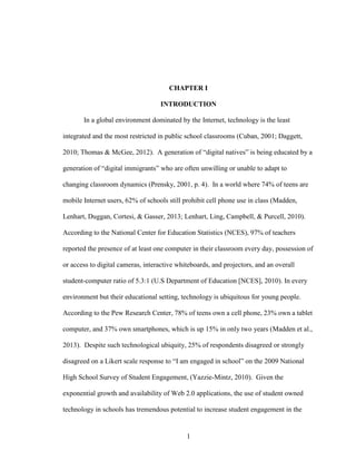 1
CHAPTER I
INTRODUCTION
In a global environment dominated by the Internet, technology is the least
integrated and the most restricted in public school classrooms (Cuban, 2001; Daggett,
2010; Thomas & McGee, 2012). A generation of “digital natives” is being educated by a
generation of “digital immigrants” who are often unwilling or unable to adapt to
changing classroom dynamics (Prensky, 2001, p. 4). In a world where 74% of teens are
mobile Internet users, 62% of schools still prohibit cell phone use in class (Madden,
Lenhart, Duggan, Cortesi, & Gasser, 2013; Lenhart, Ling, Campbell, & Purcell, 2010).
According to the National Center for Education Statistics (NCES), 97% of teachers
reported the presence of at least one computer in their classroom every day, possession of
or access to digital cameras, interactive whiteboards, and projectors, and an overall
student-computer ratio of 5.3:1 (U.S Department of Education [NCES], 2010). In every
environment but their educational setting, technology is ubiquitous for young people.
According to the Pew Research Center, 78% of teens own a cell phone, 23% own a tablet
computer, and 37% own smartphones, which is up 15% in only two years (Madden et al.,
2013). Despite such technological ubiquity, 25% of respondents disagreed or strongly
disagreed on a Likert scale response to “I am engaged in school” on the 2009 National
High School Survey of Student Engagement, (Yazzie-Mintz, 2010). Given the
exponential growth and availability of Web 2.0 applications, the use of student owned
technology in schools has tremendous potential to increase student engagement in the
 
