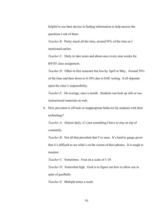 91
helpful to use their device in finding information to help answer the
questions I ask of them.
Teacher B: Pretty much all the time, around 95% of the time as I
mentioned earlier.
Teacher C: Daily to take notes and about once every nine weeks for
BYOT class assignment.
Teacher D: Often in first semester but less by April or May. Around 50%
of the time and then down to 0-10% due to EOC testing. It all depends
upon the class’s responsibility.
Teacher E: On average, once a month. Students can look up info or use
instructional materials on web.
b. How prevalent is off-task or inappropriate behavior by students with their
technology?
Teacher A: Almost daily, it’s just something I have to stay on top of
constantly.
Teacher B: Not all that prevalent that I’ve seen. It’s hard to gauge given
that it’s difficult to see what’s on the screen of their phones. It is tough to
monitor.
Teacher C: Sometimes. Four on a scale of 1-10.
Teacher D: Somewhat high. Goal is to figure out how to allow use in
spite of goofballs.
Teacher E: Multiple times a week.
 