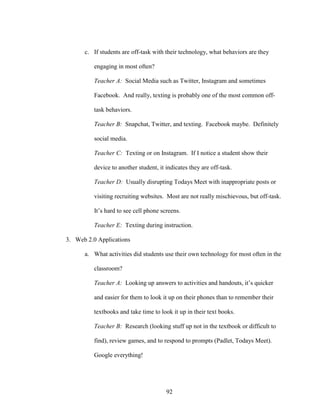 92
c. If students are off-task with their technology, what behaviors are they
engaging in most often?
Teacher A: Social Media such as Twitter, Instagram and sometimes
Facebook. And really, texting is probably one of the most common off-
task behaviors.
Teacher B: Snapchat, Twitter, and texting. Facebook maybe. Definitely
social media.
Teacher C: Texting or on Instagram. If I notice a student show their
device to another student, it indicates they are off-task.
Teacher D: Usually disrupting Todays Meet with inappropriate posts or
visiting recruiting websites. Most are not really mischievous, but off-task.
It’s hard to see cell phone screens.
Teacher E: Texting during instruction.
3. Web 2.0 Applications
a. What activities did students use their own technology for most often in the
classroom?
Teacher A: Looking up answers to activities and handouts, it’s quicker
and easier for them to look it up on their phones than to remember their
textbooks and take time to look it up in their text books.
Teacher B: Research (looking stuff up not in the textbook or difficult to
find), review games, and to respond to prompts (Padlet, Todays Meet).
Google everything!
 
