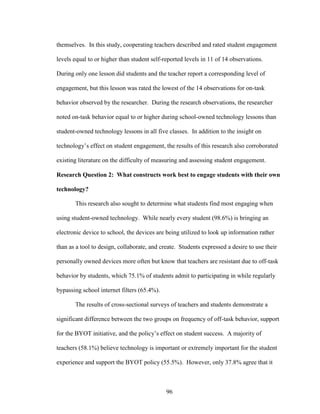 96
themselves. In this study, cooperating teachers described and rated student engagement
levels equal to or higher than student self-reported levels in 11 of 14 observations.
During only one lesson did students and the teacher report a corresponding level of
engagement, but this lesson was rated the lowest of the 14 observations for on-task
behavior observed by the researcher. During the research observations, the researcher
noted on-task behavior equal to or higher during school-owned technology lessons than
student-owned technology lessons in all five classes. In addition to the insight on
technology’s effect on student engagement, the results of this research also corroborated
existing literature on the difficulty of measuring and assessing student engagement.
Research Question 2: What constructs work best to engage students with their own
technology?
This research also sought to determine what students find most engaging when
using student-owned technology. While nearly every student (98.6%) is bringing an
electronic device to school, the devices are being utilized to look up information rather
than as a tool to design, collaborate, and create. Students expressed a desire to use their
personally owned devices more often but know that teachers are resistant due to off-task
behavior by students, which 75.1% of students admit to participating in while regularly
bypassing school internet filters (65.4%).
The results of cross-sectional surveys of teachers and students demonstrate a
significant difference between the two groups on frequency of off-task behavior, support
for the BYOT initiative, and the policy’s effect on student success. A majority of
teachers (58.1%) believe technology is important or extremely important for the student
experience and support the BYOT policy (55.5%). However, only 37.8% agree that it
 