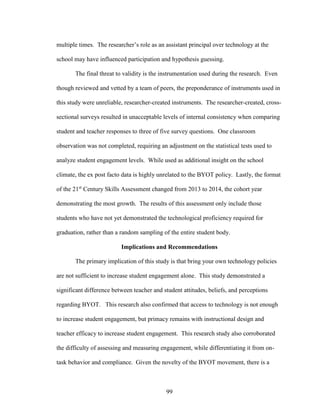99
multiple times. The researcher’s role as an assistant principal over technology at the
school may have influenced participation and hypothesis guessing.
The final threat to validity is the instrumentation used during the research. Even
though reviewed and vetted by a team of peers, the preponderance of instruments used in
this study were unreliable, researcher-created instruments. The researcher-created, cross-
sectional surveys resulted in unacceptable levels of internal consistency when comparing
student and teacher responses to three of five survey questions. One classroom
observation was not completed, requiring an adjustment on the statistical tests used to
analyze student engagement levels. While used as additional insight on the school
climate, the ex post facto data is highly unrelated to the BYOT policy. Lastly, the format
of the 21st
Century Skills Assessment changed from 2013 to 2014, the cohort year
demonstrating the most growth. The results of this assessment only include those
students who have not yet demonstrated the technological proficiency required for
graduation, rather than a random sampling of the entire student body.
Implications and Recommendations
The primary implication of this study is that bring your own technology policies
are not sufficient to increase student engagement alone. This study demonstrated a
significant difference between teacher and student attitudes, beliefs, and perceptions
regarding BYOT. This research also confirmed that access to technology is not enough
to increase student engagement, but primacy remains with instructional design and
teacher efficacy to increase student engagement. This research study also corroborated
the difficulty of assessing and measuring engagement, while differentiating it from on-
task behavior and compliance. Given the novelty of the BYOT movement, there is a
 