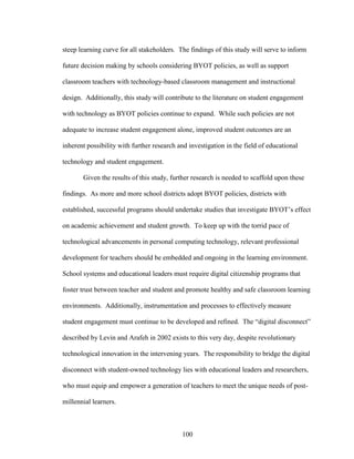 100
steep learning curve for all stakeholders. The findings of this study will serve to inform
future decision making by schools considering BYOT policies, as well as support
classroom teachers with technology-based classroom management and instructional
design. Additionally, this study will contribute to the literature on student engagement
with technology as BYOT policies continue to expand. While such policies are not
adequate to increase student engagement alone, improved student outcomes are an
inherent possibility with further research and investigation in the field of educational
technology and student engagement.
Given the results of this study, further research is needed to scaffold upon these
findings. As more and more school districts adopt BYOT policies, districts with
established, successful programs should undertake studies that investigate BYOT’s effect
on academic achievement and student growth. To keep up with the torrid pace of
technological advancements in personal computing technology, relevant professional
development for teachers should be embedded and ongoing in the learning environment.
School systems and educational leaders must require digital citizenship programs that
foster trust between teacher and student and promote healthy and safe classroom learning
environments. Additionally, instrumentation and processes to effectively measure
student engagement must continue to be developed and refined. The “digital disconnect”
described by Levin and Arafeh in 2002 exists to this very day, despite revolutionary
technological innovation in the intervening years. The responsibility to bridge the digital
disconnect with student-owned technology lies with educational leaders and researchers,
who must equip and empower a generation of teachers to meet the unique needs of post-
millennial learners.
 