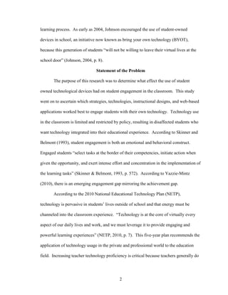 2
learning process. As early as 2004, Johnson encouraged the use of student-owned
devices in school, an initiative now known as bring your own technology (BYOT),
because this generation of students “will not be willing to leave their virtual lives at the
school door” (Johnson, 2004, p. 8).
Statement of the Problem
The purpose of this research was to determine what effect the use of student
owned technological devices had on student engagement in the classroom. This study
went on to ascertain which strategies, technologies, instructional designs, and web-based
applications worked best to engage students with their own technology. Technology use
in the classroom is limited and restricted by policy, resulting in disaffected students who
want technology integrated into their educational experience. According to Skinner and
Belmont (1993), student engagement is both an emotional and behavioral construct.
Engaged students “select tasks at the border of their competencies, initiate action when
given the opportunity, and exert intense effort and concentration in the implementation of
the learning tasks” (Skinner & Belmont, 1993, p. 572). According to Yazzie-Mintz
(2010), there is an emerging engagement gap mirroring the achievement gap.
According to the 2010 National Educational Technology Plan (NETP),
technology is pervasive in students’ lives outside of school and that energy must be
channeled into the classroom experience. “Technology is at the core of virtually every
aspect of our daily lives and work, and we must leverage it to provide engaging and
powerful learning experiences” (NETP, 2010, p. 7). This five-year plan recommends the
application of technology usage in the private and professional world to the education
field. Increasing teacher technology proficiency is critical because teachers generally do
 
