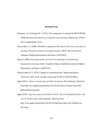 101
REFERENCES
Ackerman, A. S. & Krupp, M. L. (2012). Five components to consider for BYOT/BYOD.
IADIS International Conference on Cognition and Learning in Digital Age (CELDA
2012), Madrid Spain. 35-41.
Alexiou-Ray, J. A. (2006). Handheld computing and the effects of the one-to-one ratio on
learning: Parental perceptions and student attitudes. (Ph.D., The University of
Alabama). ProQuest Dissertations and Theses. (305350957).
Allen, G. (2008). Practicing teachers and web 2.0 technologies: Possibilities for
transformative learning. (Ed.D., Teachers College, Columbia University). ProQuest
Dissertations and Theses. (304627322).
Annan-Coultas, D. L. (2012). Laptops as instructional tools: Student perceptions.
Techtrends, 56(5), 34-41. doi:http://dx.doi.org/10.1007/s11528-012-0596-y
Apple (2013). iTunes U content tops one billion downloads. [Press Release]. Retrieved
from http://www.apple.com/pr/library/2013/02/28iTunes-U-Content-Tops-One-
Billion-Downloads.html
Apple (2014). App store sales top $10 billion in 2013: Record-breaking December with
over $1 billion in sales. [Press Release]. Retrieved from
http://www.apple.com/pr/library/2014/01/07App-Store-Sales-Top-10-Billion-in-
2013.html
 