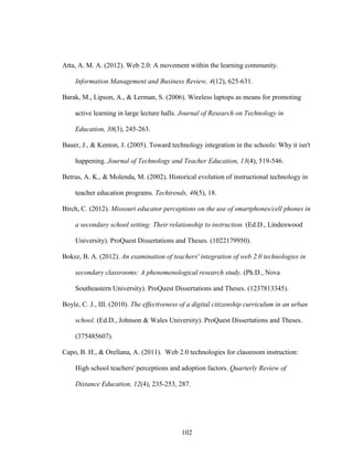102
Atta, A. M. A. (2012). Web 2.0: A movement within the learning community.
Information Management and Business Review, 4(12), 625-631.
Barak, M., Lipson, A., & Lerman, S. (2006). Wireless laptops as means for promoting
active learning in large lecture halls. Journal of Research on Technology in
Education, 38(3), 245-263.
Bauer, J., & Kenton, J. (2005). Toward technology integration in the schools: Why it isn't
happening. Journal of Technology and Teacher Education, 13(4), 519-546.
Betrus, A. K., & Molenda, M. (2002). Historical evolution of instructional technology in
teacher education programs. Techtrends, 46(5), 18.
Birch, C. (2012). Missouri educator perceptions on the use of smartphones/cell phones in
a secondary school setting: Their relationship to instruction. (Ed.D., Lindenwood
University). ProQuest Dissertations and Theses. (1022179950).
Boksz, B. A. (2012). An examination of teachers' integration of web 2.0 technologies in
secondary classrooms: A phenomenological research study. (Ph.D., Nova
Southeastern University). ProQuest Dissertations and Theses. (1237813345).
Boyle, C. J., III. (2010). The effectiveness of a digital citizenship curriculum in an urban
school. (Ed.D., Johnson & Wales University). ProQuest Dissertations and Theses.
(375485607).
Capo, B. H., & Orellana, A. (2011). Web 2.0 technologies for classroom instruction:
High school teachers' perceptions and adoption factors. Quarterly Review of
Distance Education, 12(4), 235-253, 287.
 