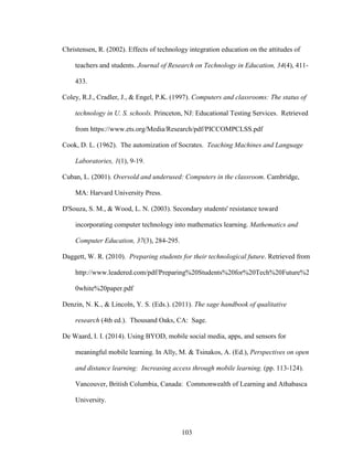 103
Christensen, R. (2002). Effects of technology integration education on the attitudes of
teachers and students. Journal of Research on Technology in Education, 34(4), 411-
433.
Coley, R.J., Cradler, J., & Engel, P.K. (1997). Computers and classrooms: The status of
technology in U. S. schools. Princeton, NJ: Educational Testing Services. Retrieved
from https://www.ets.org/Media/Research/pdf/PICCOMPCLSS.pdf
Cook, D. L. (1962). The automization of Socrates. Teaching Machines and Language
Laboratories, 1(1), 9-19.
Cuban, L. (2001). Oversold and underused: Computers in the classroom. Cambridge,
MA: Harvard University Press.
D'Souza, S. M., & Wood, L. N. (2003). Secondary students' resistance toward
incorporating computer technology into mathematics learning. Mathematics and
Computer Education, 37(3), 284-295.
Daggett, W. R. (2010). Preparing students for their technological future. Retrieved from
http://www.leadered.com/pdf/Preparing%20Students%20for%20Tech%20Future%2
0white%20paper.pdf
Denzin, N. K., & Lincoln, Y. S. (Eds.). (2011). The sage handbook of qualitative
research (4th ed.). Thousand Oaks, CA: Sage.
De Waard, I. I. (2014). Using BYOD, mobile social media, apps, and sensors for
meaningful mobile learning. In Ally, M. & Tsinakos, A. (Ed.), Perspectives on open
and distance learning: Increasing access through mobile learning. (pp. 113-124).
Vancouver, British Columbia, Canada: Commonwealth of Learning and Athabasca
University.
 