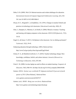 104
Dohn, N. B. (2009). Web 2.0: Inherent tensions and evident challenges for education.
International Journal of Computer-Supported Collaborative Learning, 4(3), 343-
363. doi:10.1007/s11412-009-9066-8
Dwyer, D. C., Ringstaff, C., & Sandholtz, J. H. (1991). Changes in teachers' beliefs and
practices in technology-rich classrooms. Educational Leadership, 48(8), 45.
Efaw, J., Hampton, S., Martinez, S., & Smith, S. (2004). Miracle or menace: Teaching
and learning with laptop computers in the classroom. EDUCAUSE Quarterly, 27(3),
10-18.
Engel, G., & Green, T. (2011). Cell phones in the classroom: Are we dialing up disaster?
Techtrends, 55(2), 39-45.
Enhancing education through technology. (2001). Retrieved from
http://www2.ed.gov/policy/elsec/leg/esea02/pg34.html
Ertmer, P. A., & Ottenbreit-Leftwich, A. T. (2010). Teacher technology change: How
knowledge, confidence, beliefs, and culture intersect. Journal of Research on
Technology in Education, 42(3), 255-284.
Fried, C. B. (2008). In-class laptop use and its effects on student learning. Computers &
Education, 50(3), 906-914. doi:http://dx.doi.org/10.1016/j.compedu.2006.09.006
Gartner. (2014). Gartner says worldwide PC shipments declined 6.9 percent in fourth
quarter of 2013. [Press Release]. Retrieved from
www.gartner.com/newsroom/id/2647517
Gartner. (n.d). BYOD: Bring your own device. Retrieved from
http://www.gartner.com/technology/topics/byod.jsp
 
