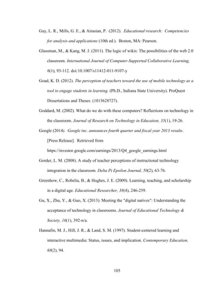105
Gay, L. R., Mills, G. E., & Airasian, P. (2012). Educational research: Competencies
for analysis and applications (10th ed.). Boston, MA: Pearson.
Glassman, M., & Kang, M. J. (2011). The logic of wikis: The possibilities of the web 2.0
classroom. International Journal of Computer-Supported Collaborative Learning,
6(1), 93-112. doi:10.1007/s11412-011-9107-y
Goad, K. D. (2012). The perception of teachers toward the use of mobile technology as a
tool to engage students in learning. (Ph.D., Indiana State University). ProQuest
Dissertations and Theses. (1015628727).
Goddard, M. (2002). What do we do with these computers? Reflections on technology in
the classroom. Journal of Research on Technology in Education, 35(1), 19-26.
Google (2014). Google inc. announces fourth quarter and fiscal year 2013 results.
[Press Release]. Retrieved from
https://investor.google.com/earnings/2013/Q4_google_earnings.html
Gorder, L. M. (2008). A study of teacher perceptions of instructional technology
integration in the classroom. Delta Pi Epsilon Journal, 50(2), 63-76.
Greenhow, C., Robelia, B., & Hughes, J. E. (2009). Learning, teaching, and scholarship
in a digital age. Educational Researcher, 38(4), 246-259.
Gu, X., Zhu, Y., & Guo, X. (2013). Meeting the "digital natives": Understanding the
acceptance of technology in classrooms. Journal of Educational Technology &
Society, 16(1), 392-n/a.
Hannafin, M. J., Hill, J. R., & Land, S. M. (1997). Student-centered learning and
interactive multimedia: Status, issues, and implication. Contemporary Education,
68(2), 94.
 
