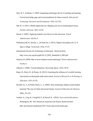 106
Hew, K. F., & Brush, T. (2007). Integrating technology into K-12 teaching and learning:
Current knowledge gaps and recommendations for future research. Educational
Technology, Research and Development, 55(3), 223-252.
Hill, R. A. (2011). Mobile digital devices: Dipping your toes in technological waters.
Teacher Librarian, 39(1), 22-26.
Hirsch, J. (2005). Applying students' own devices in the classroom. School
Administrator, 62(10), 8.
Hollandsworth, R., Dowdy, L., & Donovan, J. (2011). Digital citizenship in K-12: It
takes a village. Techtrends, 55(4), 37-47.
International Society for Technology in Education. Retrieved from
http://www.iste.org/docs/pdfs/20-14_ISTE_Standards-S_PDF.pdf
Johnson, D. (2004). Ban or boost student-owned technology? School Administrator,
61(10), 8.
Johnson, J. (2006). Toward ubiquitous. Knowledge Quest, 34(3), 30-32.
Kiger, D., Herro, D., & Prunty, D. (2012). Examining the influence of a mobile learning
intervention on third grade math achievement. Journal of Research on Technology in
Education, 45(1), 61-82.
Krentler, K. A., & Willis-Flurry, L. A. (2005). Does technology enhance actual student
learning? The case of online discussion boards. Journal of Education for Business,
80(6), 316-321.
Lenhart, A., Ling, R., Campbell, S., & Purcell, K. (2010). Teens and mobile phones.
Washington, DC: Pew Internet & American Life Project. Retrieved from
http://pewinternet.org/Reports/2011/Teens-and-social-media.aspx.
 