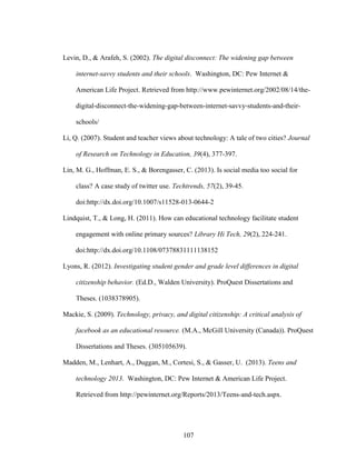 107
Levin, D., & Arafeh, S. (2002). The digital disconnect: The widening gap between
internet-savvy students and their schools. Washington, DC: Pew Internet &
American Life Project. Retrieved from http://www.pewinternet.org/2002/08/14/the-
digital-disconnect-the-widening-gap-between-internet-savvy-students-and-their-
schools/
Li, Q. (2007). Student and teacher views about technology: A tale of two cities? Journal
of Research on Technology in Education, 39(4), 377-397.
Lin, M. G., Hoffman, E. S., & Borengasser, C. (2013). Is social media too social for
class? A case study of twitter use. Techtrends, 57(2), 39-45.
doi:http://dx.doi.org/10.1007/s11528-013-0644-2
Lindquist, T., & Long, H. (2011). How can educational technology facilitate student
engagement with online primary sources? Library Hi Tech, 29(2), 224-241.
doi:http://dx.doi.org/10.1108/07378831111138152
Lyons, R. (2012). Investigating student gender and grade level differences in digital
citizenship behavior. (Ed.D., Walden University). ProQuest Dissertations and
Theses. (1038378905).
Mackie, S. (2009). Technology, privacy, and digital citizenship: A critical analysis of
facebook as an educational resource. (M.A., McGill University (Canada)). ProQuest
Dissertations and Theses. (305105639).
Madden, M., Lenhart, A., Duggan, M., Cortesi, S., & Gasser, U. (2013). Teens and
technology 2013. Washington, DC: Pew Internet & American Life Project.
Retrieved from http://pewinternet.org/Reports/2013/Teens-and-tech.aspx.
 