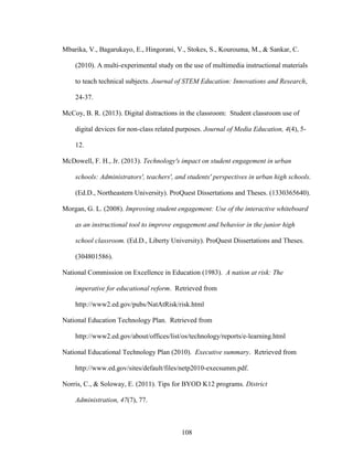 108
Mbarika, V., Bagarukayo, E., Hingorani, V., Stokes, S., Kourouma, M., & Sankar, C.
(2010). A multi-experimental study on the use of multimedia instructional materials
to teach technical subjects. Journal of STEM Education: Innovations and Research,
24-37.
McCoy, B. R. (2013). Digital distractions in the classroom: Student classroom use of
digital devices for non-class related purposes. Journal of Media Education, 4(4), 5-
12.
McDowell, F. H., Jr. (2013). Technology's impact on student engagement in urban
schools: Administrators', teachers', and students' perspectives in urban high schools.
(Ed.D., Northeastern University). ProQuest Dissertations and Theses. (1330365640).
Morgan, G. L. (2008). Improving student engagement: Use of the interactive whiteboard
as an instructional tool to improve engagement and behavior in the junior high
school classroom. (Ed.D., Liberty University). ProQuest Dissertations and Theses.
(304801586).
National Commission on Excellence in Education (1983). A nation at risk: The
imperative for educational reform. Retrieved from
http://www2.ed.gov/pubs/NatAtRisk/risk.html
National Education Technology Plan. Retrieved from
http://www2.ed.gov/about/offices/list/os/technology/reports/e-learning.html
National Educational Technology Plan (2010). Executive summary. Retrieved from
http://www.ed.gov/sites/default/files/netp2010-execsumm.pdf.
Norris, C., & Soloway, E. (2011). Tips for BYOD K12 programs. District
Administration, 47(7), 77.
 