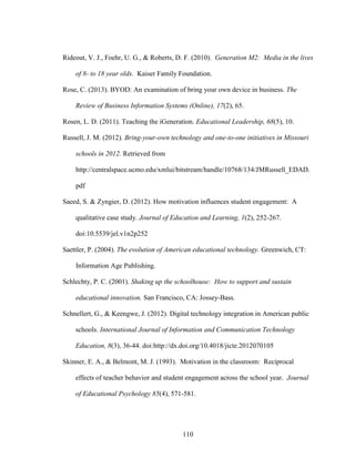 110
Rideout, V. J., Foehr, U. G., & Roberts, D. F. (2010). Generation M2: Media in the lives
of 8- to 18 year olds. Kaiser Family Foundation.
Rose, C. (2013). BYOD: An examination of bring your own device in business. The
Review of Business Information Systems (Online), 17(2), 65.
Rosen, L. D. (2011). Teaching the iGeneration. Educational Leadership, 68(5), 10.
Russell, J. M. (2012). Bring-your-own technology and one-to-one initiatives in Missouri
schools in 2012. Retrieved from
http://centralspace.ucmo.edu/xmlui/bitstream/handle/10768/134/JMRussell_EDAD.
pdf
Saeed, S. & Zyngier, D. (2012). How motivation influences student engagement: A
qualitative case study. Journal of Education and Learning, 1(2), 252-267.
doi:10.5539/jel.v1n2p252
Saettler, P. (2004). The evolution of American educational technology. Greenwich, CT:
Information Age Publishing.
Schlechty, P. C. (2001). Shaking up the schoolhouse: How to support and sustain
educational innovation. San Francisco, CA: Jossey-Bass.
Schnellert, G., & Keengwe, J. (2012). Digital technology integration in American public
schools. International Journal of Information and Communication Technology
Education, 8(3), 36-44. doi:http://dx.doi.org/10.4018/jicte.2012070105
Skinner, E. A., & Belmont, M. J. (1993). Motivation in the classroom: Reciprocal
effects of teacher behavior and student engagement across the school year. Journal
of Educational Psychology 85(4), 571-581.
 