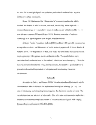 3
not have the technological proficiency of other professionals and this has a negative
trickle-down effect on students.
Rosen (2011) discussed the “iGeneration’s” consumption of media, which
includes the Internet as well as movies, television, and texting. Teens aged 13-15
consumed an average of 16 cumulative hours of media per day while their older 16 -18
year old peers consume 20 hours (Rosen, 2011). For this generation of students,
technology is an appendage that is an integral part of their lives.
A Kaiser Family Foundation study in 2010 found that 8-18 year olds consumed an
average of seven hours and 38 minutes of media seven days per week (Rideout, Foehr, &
Roberts, 2010). For the purposes of the Kaiser study, the term media included television,
music, computer, video games, movies, and print media. These calculations were
recreational only and not related to the student’s educational work in any way. Given the
massive amounts of media that young people consume, Rosen (2011) questioned why a
generation of multitasking students is being educated in unitasking classroom
environments.
Rationale
According to Palfrey and Gasser (2008), “the educational establishment is utterly
confused about what to do about the impact of technology on learning” (p. 238). The
idea of introducing and integrating technology into the classroom is not a new one. The
twentieth century saw attempts to bring radio, film, television, and computing technology
into the classroom to accomplish a number of academic and social goals with varying
degrees of success (Goddard, 2002; Hill, 2011).
 