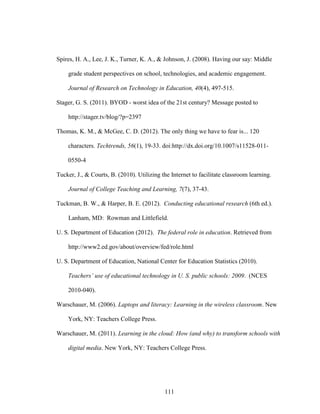 111
Spires, H. A., Lee, J. K., Turner, K. A., & Johnson, J. (2008). Having our say: Middle
grade student perspectives on school, technologies, and academic engagement.
Journal of Research on Technology in Education, 40(4), 497-515.
Stager, G. S. (2011). BYOD - worst idea of the 21st century? Message posted to
http://stager.tv/blog/?p=2397
Thomas, K. M., & McGee, C. D. (2012). The only thing we have to fear is... 120
characters. Techtrends, 56(1), 19-33. doi:http://dx.doi.org/10.1007/s11528-011-
0550-4
Tucker, J., & Courts, B. (2010). Utilizing the Internet to facilitate classroom learning.
Journal of College Teaching and Learning, 7(7), 37-43.
Tuckman, B. W., & Harper, B. E. (2012). Conducting educational research (6th ed.).
Lanham, MD: Rowman and Littlefield.
U. S. Department of Education (2012). The federal role in education. Retrieved from
http://www2.ed.gov/about/overview/fed/role.html
U. S. Department of Education, National Center for Education Statistics (2010).
Teachers’ use of educational technology in U. S. public schools: 2009. (NCES
2010-040).
Warschauer, M. (2006). Laptops and literacy: Learning in the wireless classroom. New
York, NY: Teachers College Press.
Warschauer, M. (2011). Learning in the cloud: How (and why) to transform schools with
digital media. New York, NY: Teachers College Press.
 