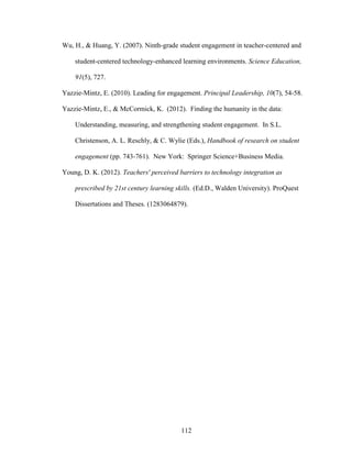 112
Wu, H., & Huang, Y. (2007). Ninth-grade student engagement in teacher-centered and
student-centered technology-enhanced learning environments. Science Education,
91(5), 727.
Yazzie-Mintz, E. (2010). Leading for engagement. Principal Leadership, 10(7), 54-58.
Yazzie-Mintz, E., & McCormick, K. (2012). Finding the humanity in the data:
Understanding, measuring, and strengthening student engagement. In S.L.
Christenson, A. L. Reschly, & C. Wylie (Eds.), Handbook of research on student
engagement (pp. 743-761). New York: Springer Science+Business Media.
Young, D. K. (2012). Teachers' perceived barriers to technology integration as
prescribed by 21st century learning skills. (Ed.D., Walden University). ProQuest
Dissertations and Theses. (1283064879).
 