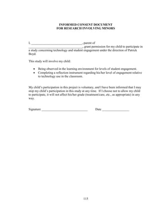 115
INFORMED CONSENT DOCUMENT
FOR RESEARCH INVOLVING MINORS
I, ________________________________, parent of
__________________________________, grant permission for my child to participate in
a study concerning technology and student engagement under the direction of Patrick
Boyd.
This study will involve my child:
 Being observed in the learning environment for levels of student engagement.
 Completing a reflection instrument regarding his/her level of engagement relative
to technology use in the classroom.
My child’s participation in this project is voluntary, and I have been informed that I may
stop my child’s participation in this study at any time. If I choose not to allow my child
to participate, it will not affect his/her grade (treatment/care, etc., as appropriate) in any
way.
Signature _____________________________ Date _________________
 