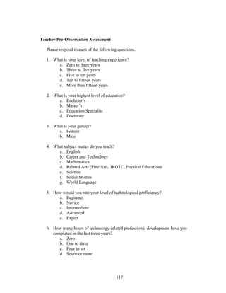 117
Teacher Pre-Observation Assessment
Please respond to each of the following questions.
1. What is your level of teaching experience?
a. Zero to three years
b. Three to five years
c. Five to ten years
d. Ten to fifteen years
e. More than fifteen years
2. What is your highest level of education?
a. Bachelor’s
b. Master’s
c. Education Specialist
d. Doctorate
3. What is your gender?
a. Female
b. Male
4. What subject matter do you teach?
a. English
b. Career and Technology
c. Mathematics
d. Related Arts (Fine Arts, JROTC, Physical Education)
e. Science
f. Social Studies
g. World Language
5. How would you rate your level of technological proficiency?
a. Beginner
b. Novice
c. Intermediate
d. Advanced
e. Expert
6. How many hours of technology-related professional development have you
completed in the last three years?
a. Zero
b. One to three
c. Four to six
d. Seven or more
 
