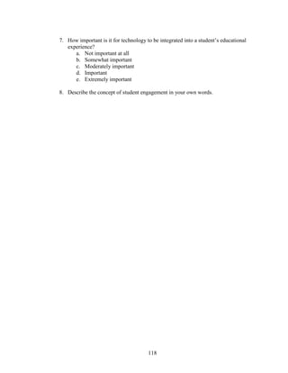 118
7. How important is it for technology to be integrated into a student’s educational
experience?
a. Not important at all
b. Somewhat important
c. Moderately important
d. Important
e. Extremely important
8. Describe the concept of student engagement in your own words.
 
