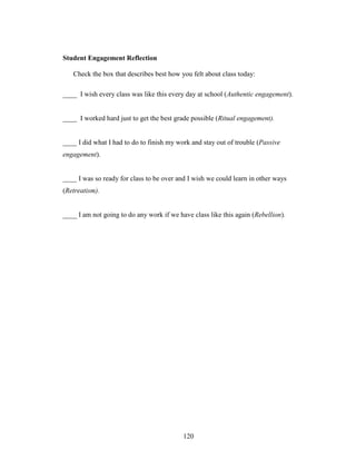 120
Student Engagement Reflection
Check the box that describes best how you felt about class today:
____ I wish every class was like this every day at school (Authentic engagement).
____ I worked hard just to get the best grade possible (Ritual engagement).
____ I did what I had to do to finish my work and stay out of trouble (Passive
engagement).
____ I was so ready for class to be over and I wish we could learn in other ways
(Retreatism).
____ I am not going to do any work if we have class like this again (Rebellion).
 