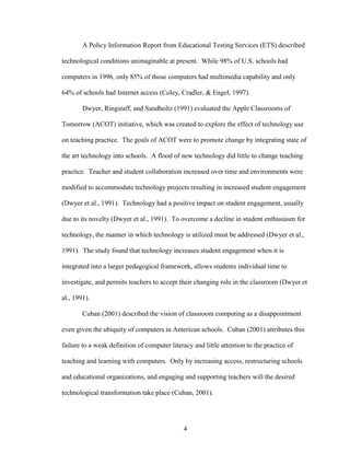 4
A Policy Information Report from Educational Testing Services (ETS) described
technological conditions unimaginable at present. While 98% of U.S. schools had
computers in 1996, only 85% of those computers had multimedia capability and only
64% of schools had Internet access (Coley, Cradler, & Engel, 1997).
Dwyer, Ringstaff, and Sandholtz (1991) evaluated the Apple Classrooms of
Tomorrow (ACOT) initiative, which was created to explore the effect of technology use
on teaching practice. The goals of ACOT were to promote change by integrating state of
the art technology into schools. A flood of new technology did little to change teaching
practice. Teacher and student collaboration increased over time and environments were
modified to accommodate technology projects resulting in increased student engagement
(Dwyer et al., 1991). Technology had a positive impact on student engagement, usually
due to its novelty (Dwyer et al., 1991). To overcome a decline in student enthusiasm for
technology, the manner in which technology is utilized must be addressed (Dwyer et al.,
1991). The study found that technology increases student engagement when it is
integrated into a larger pedagogical framework, allows students individual time to
investigate, and permits teachers to accept their changing role in the classroom (Dwyer et
al., 1991).
Cuban (2001) described the vision of classroom computing as a disappointment
even given the ubiquity of computers in American schools. Cuban (2001) attributes this
failure to a weak definition of computer literacy and little attention to the practice of
teaching and learning with computers. Only by increasing access, restructuring schools
and educational organizations, and engaging and supporting teachers will the desired
technological transformation take place (Cuban, 2001).
 