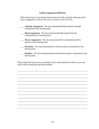 122
Teacher Engagement Reflection
While observing my class during instructional time today and after reflecting on the
class’s engagement, I believe the class as a whole was at a level of:
____ Authentic engagement. The class demonstrated high attention and high
commitment to the learning tasks.
____ Ritual engagement. The class demonstrated high attention but low
commitment to the learning tasks.
____ Passive engagement. The class demonstrated low commitment and low
attention to the learning tasks.
____ Retreatism. The class demonstrated no attention and no commitment to the
learning tasks.
____ Rebellion. The class demonstrated diverted attention and no commitment to the
learning tasks.
Please explain the reason for your ranking with as much anecdotal evidence as you can
recall without identifying individual students.
________________________________________________________________________
________________________________________________________________________
________________________________________________________________________
________________________________________________________________________
________________________________________________________________________
________________________________________________________________________
________________________________________________________________________
________________________________________________________________________
________________________________________________________________________
________________________________________________________________________
________________________________________________________________________
________________________________________________________________________
 
