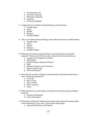 127
a. Not important at all
b. Somewhat important
c. Moderately important
d. Important
e. Extremely important
8. I support the use of student owned technology in the classroom.
a. Strongly agree
b. Agree
c. Neutral
d. Disagree
e. Strongly disagree
9. The use of student owned technology in the classroom increases student learning.
a. Strongly agree
b. Agree
c. Neutral
d. Disagree
e. Strongly disagree
10. What types of school owned technology are you utilizing for instructional
purposes? Please check all that you have utilized in the current school year.
a. Laptop carts (Computers on wheels)
b. Smart Board
c. Student Response Systems (Clickers)
d. iPads
e. Desktop computers in the classroom
f. School computer labs
g. Other technologies?
11. How often do you allow students to use personally owned electronic devices in
class for educational purposes?
a. Every day
b. Once a week
c. Once a month
d. Once a semester
e. Never
12. When allowed to use a personally owned device in your class, do your students
primarily:
a. Consume information?
b. Create information?
13. What kinds of things did students do most often when allowed to use personally
owned technology in your class? Please check all that apply.
a. Look up information on the Internet
 