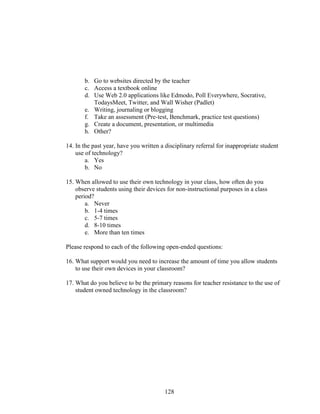 128
b. Go to websites directed by the teacher
c. Access a textbook online
d. Use Web 2.0 applications like Edmodo, Poll Everywhere, Socrative,
TodaysMeet, Twitter, and Wall Wisher (Padlet)
e. Writing, journaling or blogging
f. Take an assessment (Pre-test, Benchmark, practice test questions)
g. Create a document, presentation, or multimedia
h. Other?
14. In the past year, have you written a disciplinary referral for inappropriate student
use of technology?
a. Yes
b. No
15. When allowed to use their own technology in your class, how often do you
observe students using their devices for non-instructional purposes in a class
period?
a. Never
b. 1-4 times
c. 5-7 times
d. 8-10 times
e. More than ten times
Please respond to each of the following open-ended questions:
16. What support would you need to increase the amount of time you allow students
to use their own devices in your classroom?
17. What do you believe to be the primary reasons for teacher resistance to the use of
student owned technology in the classroom?
 