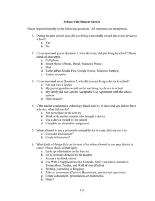 130
School-wide Student Survey
Please respond honestly to the following questions. All responses are anonymous.
1. During the past school year, did you bring a personally owned electronic device to
school?
a. Yes
b. No
2. If you answered yes to Question 1, what device(s) did you bring to school? Please
check all that apply.
a. Cell phone
b. Smart phone (iPhone, Droid, Windows Phone)
c. iPod
d. Tablet (iPad, Kindle Fire, Google Nexus, Windows Surface)
e. Laptop computer
3. If you answered no to Question 3, why did you not bring a device to school?
a. I do not own a device
b. My parent/guardian would not let me bring my device to school
c. My family did not sign the Acceptable Use Agreement with the school
system
d. Other reason?
4. If the teacher conducted a technology-based activity in class and you did not have
a device, what did you do?
a. Not participate in the activity
b. Work with another student who brought a device
c. Use a device owned by the school
d. Complete an alternative assignment
5. When allowed to use a personally-owned device in class, did you use it to:
a. Consume information?
b. Create information?
6. What kinds of things did you do most often when allowed to use your device in
class? Please check all that apply.
a. Look up information on the Internet
b. Go to websites directed by the teacher
c. Access a textbook online
d. Use Web 2.0 applications like Edmodo, Poll Everywhere, Socrative,
TodaysMeet, Twitter, and Wall Wisher (Padlet)
e. Writing, journaling or blogging
f. Take an assessment (Pre-test, Benchmark, practice test questions)
g. Create a document, presentation, or multimedia
h. Other?
 