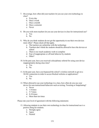 131
7. On average, how often did your teachers let you use your own technology in
class?
a. Every day
b. Once a week
c. Once a month
d. Once a semester
e. Never
8. Do you wish more teachers let you use your devices in class for instructional use?
a. Yes
b. No
9. Why do you think students do not get the opportunity to use their own devices
more often? Please check all that apply.
a. The teachers are unfamiliar with the technology
b. Teachers don’t think the students should be allowed to have the devices at
school
c. There is too much academic work to complete
d. Fear of inappropriate or off-task behavior by students
e. Other?
10. In the past year, have you received a disciplinary referral for using your device
inappropriately during class time?
a. Yes
b. No
11. In the past year, have you bypassed the school’s wireless network to get on a
3G/4G connection in order to access blocked websites or applications?
a. Yes
b. No
12. When allowed to use your technology in a class, how often do you use your
device for non-instructional behaviors such as texting, Tweeting or Snapchating?
a. Never
b. 1-4 times
c. 5-7 times
d. 8-10 times
e. More than ten times
Please rate your level of agreement with the following statements:
13. Allowing students to use their own technology in class for instructional use is a
positive thing for students.
a. Strongly agree
b. Agree
c. Neutral
 